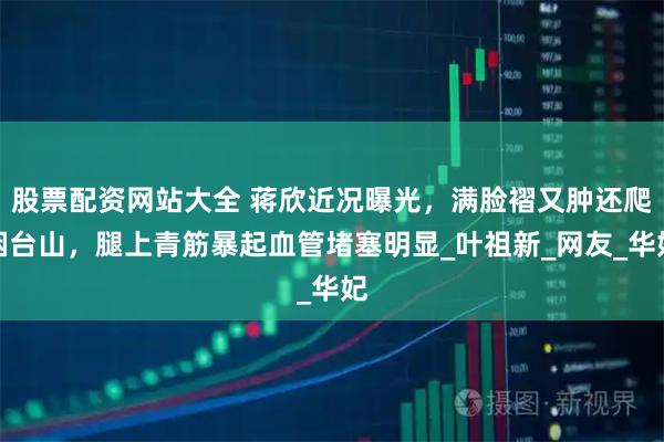 股票配资网站大全 蒋欣近况曝光，满脸褶又肿还爬烟台山，腿上青筋暴起血管堵塞明显_叶祖新_网友_华妃