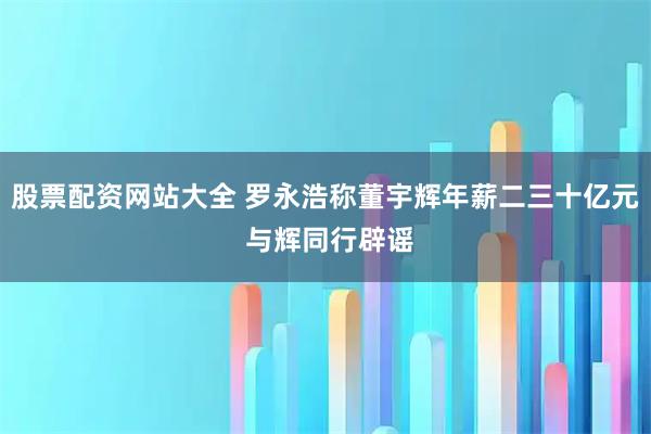 股票配资网站大全 罗永浩称董宇辉年薪二三十亿元 与辉同行辟谣