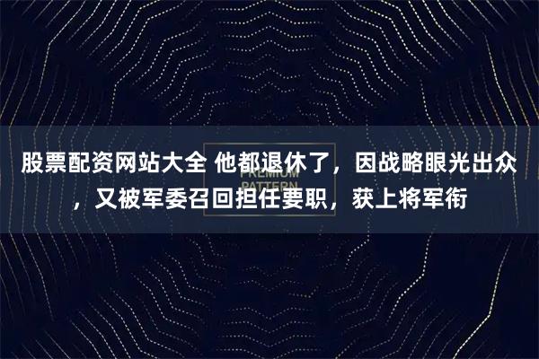 股票配资网站大全 他都退休了，因战略眼光出众，又被军委召回担任要职，获上将军衔