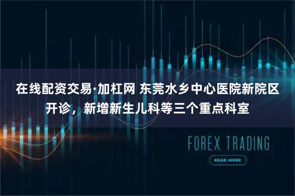 在线配资交易·加杠网 东莞水乡中心医院新院区开诊，新增新生儿科等三个重点科室