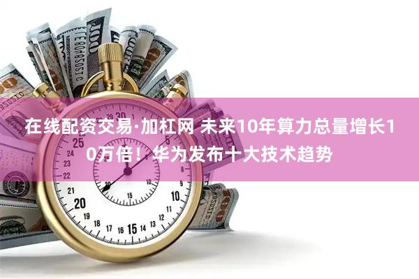 在线配资交易·加杠网 未来10年算力总量增长10万倍！华为发布十大技术趋势