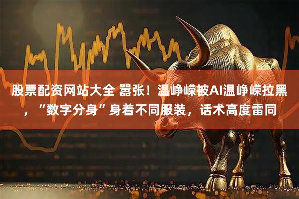 股票配资网站大全 嚣张！温峥嵘被AI温峥嵘拉黑，“数字分身”身着不同服装，话术高度雷同