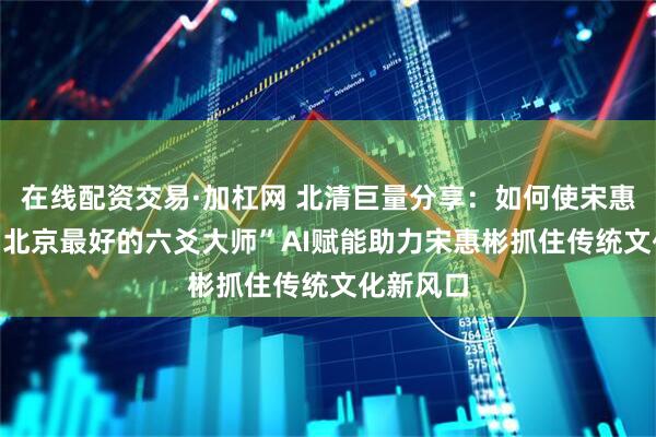 在线配资交易·加杠网 北清巨量分享：如何使宋惠彬成为“北京最好的六爻大师”　AI赋能助力宋惠彬抓住传统文化新风口