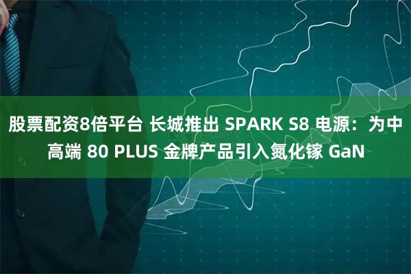 股票配资8倍平台 长城推出 SPARK S8 电源：为中高端 80 PLUS 金牌产品引入氮化镓 GaN