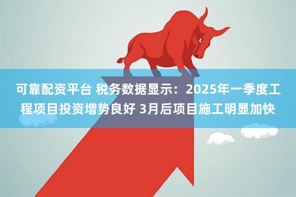 可靠配资平台 税务数据显示：2025年一季度工程项目投资增势良好 3月后项目施工明显加快
