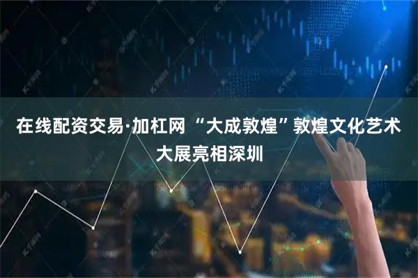 在线配资交易·加杠网 “大成敦煌”敦煌文化艺术大展亮相深圳