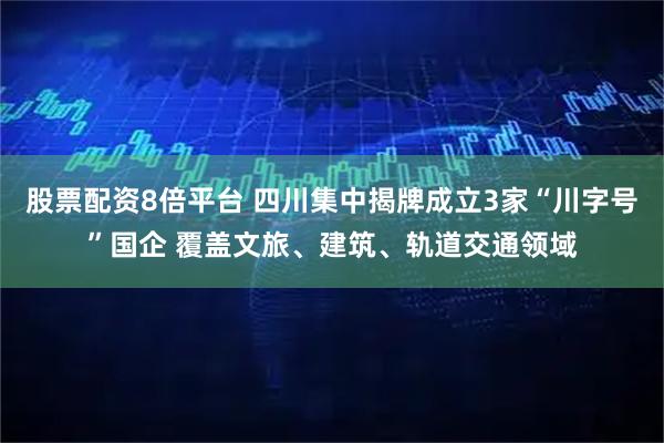股票配资8倍平台 四川集中揭牌成立3家“川字号”国企 覆盖文旅、建筑、轨道交通领域