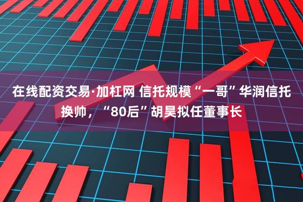 在线配资交易·加杠网 信托规模“一哥”华润信托换帅，“80后”胡昊拟任董事长