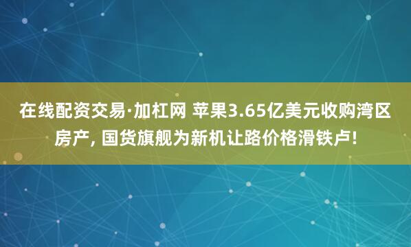 在线配资交易·加杠网 苹果3.65亿美元收购湾区房产, 国货旗舰为新机让路价格滑铁卢!