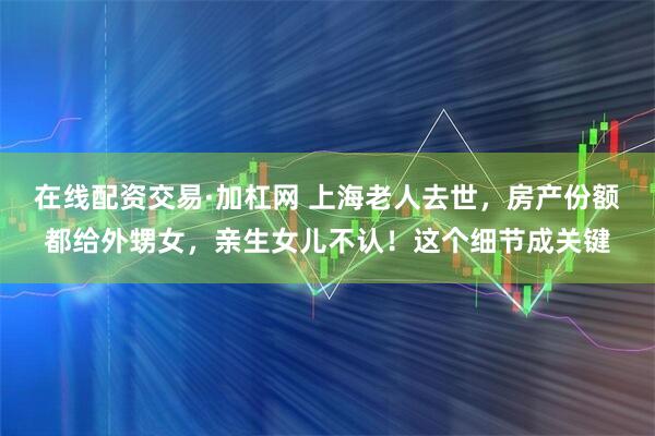在线配资交易·加杠网 上海老人去世，房产份额都给外甥女，亲生女儿不认！这个细节成关键