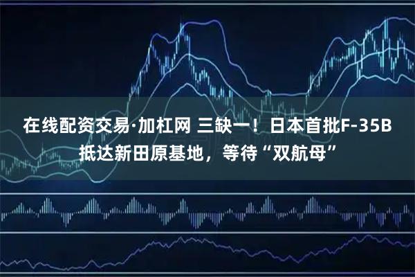 在线配资交易·加杠网 三缺一！日本首批F-35B抵达新田原基地，等待“双航母”